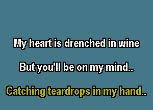 My heart is drenched in wine

But you'll be on my mind..

Catching teardrops in my hand..