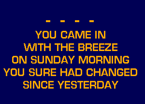 YOU GAME IN
WITH THE BREEZE
ON SUNDAY MORNING
YOU SURE HAD CHANGED
SINCE YESTERDAY