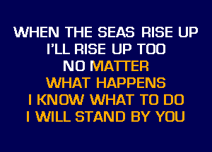 WHEN THE SEAS RISE UP
I'LL RISE UP TOD
NO MATTER
WHAT HAPPENS
I KNOW WHAT TO DO
I WILL STAND BY YOU