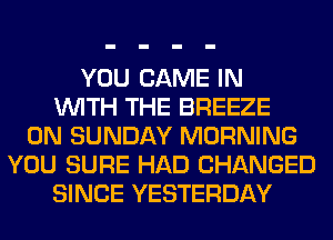 YOU GAME IN
WITH THE BREEZE
ON SUNDAY MORNING
YOU SURE HAD CHANGED
SINCE YESTERDAY