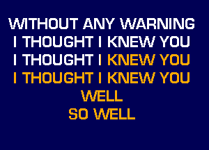 INITHOUT ANY WARNING
I THOUGHT I KNEW YOU
I THOUGHT I KNEW YOU
I THOUGHT I KNEW YOU

WELL
SO WELL