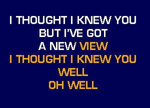 I THOUGHT I KNEW YOU
BUT I'VE GOT
A NEW VIEW
I THOUGHT I KNEW YOU
WELL
0H WELL