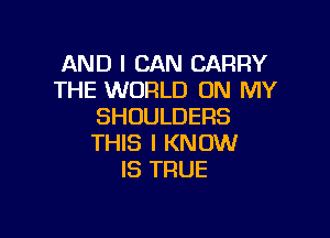 AND I CAN CARRY
THE WORLD ON MY
SHUULDERS

THIS I KNOW
IS TRUE