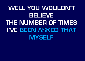 WELL YOU WOULDN'T
BELIEVE

THE NUMBER OF TIMES

I'VE BEEN ASKED THAT
MYSELF