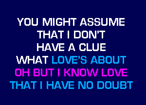 YOU MIGHT ASSUME
THAT I DON'T
HAVE A CLUE

WHAT LOVE'S ABOUT

THAT I HAVE NO DOUBT