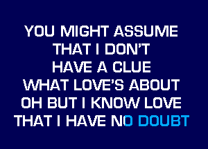 YOU MIGHT ASSUME
THAT I DON'T
HAVE A CLUE

INHAT LOVE'S ABOUT

0H BUT I KNOW LOVE

THAT I HAVE NO DOUBT