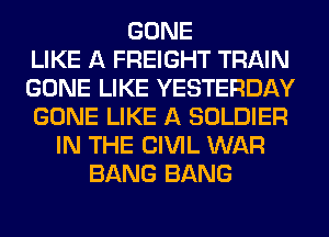 GONE
LIKE A FREIGHT TRAIN
GONE LIKE YESTERDAY
GONE LIKE A SOLDIER
IN THE CIVIL WAR
BANG BANG