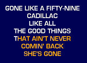 GONE LIKE A FlFTY-NINE
CADILLAC
LIKE ALL
THE GOOD THINGS
THAT AIN'T NEVER
COMIM BACK
SHE'S GONE