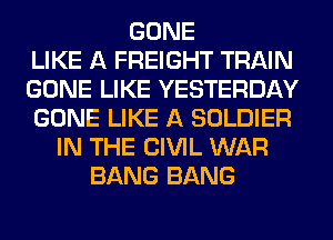 GONE
LIKE A FREIGHT TRAIN
GONE LIKE YESTERDAY
GONE LIKE A SOLDIER
IN THE CIVIL WAR
BANG BANG