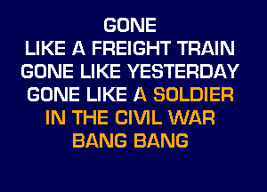GONE
LIKE A FREIGHT TRAIN
GONE LIKE YESTERDAY
GONE LIKE A SOLDIER
IN THE CIVIL WAR
BANG BANG