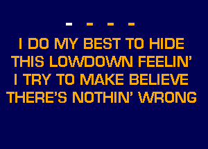 I DO MY BEST TO HIDE
THIS LOWDOWN FEELIM
I TRY TO MAKE BELIEVE
THERE'S NOTHIN' WRONG