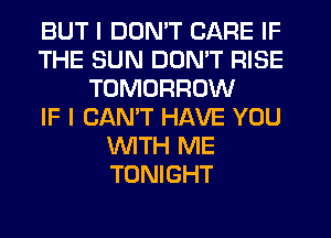 BUT I DON'T CARE IF
THE SUN DON'T RISE
TOMORROW
IF I CANT HAVE YOU
'WITH ME
TONIGHT