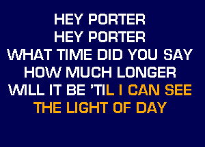 HEY PORTER
HEY PORTER
WHAT TIME DID YOU SAY
HOW MUCH LONGER
WILL IT BE 'TIL I CAN SEE
THE LIGHT 0F DAY