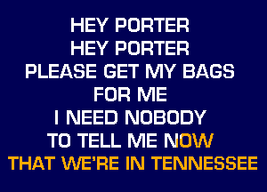 HEY PORTER
HEY PORTER
PLEASE GET MY BAGS
FOR ME
I NEED NOBODY

TO TELL ME NOW
THAT WE'RE IN TENNESSEE
