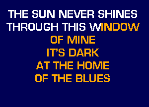 THE SUN NEVER SHINES
THROUGH THIS WINDOW
OF MINE
ITS DARK
AT THE HOME
OF THE BLUES