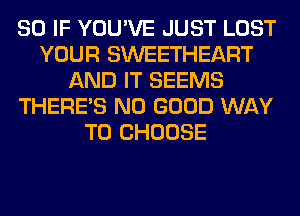 SO IF YOU'VE JUST LOST
YOUR SWEETHEART
AND IT SEEMS
THERE'S NO GOOD WAY
TO CHOOSE