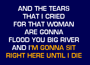 AND THE TEARS
THAT I CRIED
FOR THAT WOMAN
ARE GONNA
FLOOD YOU BIG RIVER
AND I'M GONNA SIT
RIGHT HERE UNTIL I DIE