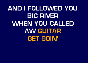 AND I FOLLOWED YOU
BIG RIVER
WHEN YOU CALLED
AW GUITAR
GET GOIN'