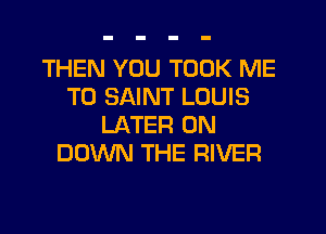 THEN YOU TOOK ME
TO SAINT LOUIS
LATER 0N
DOWN THE RIVER