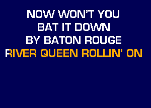 NOW WON'T YOU
BAT IT DOWN
BY BATON ROUGE
RIVER QUEEN ROLLIN' 0N