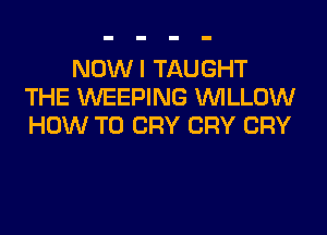 NOWI TAUGHT
THE WEEPING WILLOW
HOW TO CRY CRY CRY