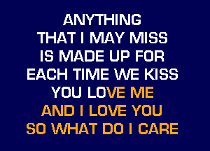 ANYTHING
THAT I MAY MISS
IS MADE UP FOR

EACH TIME WE KISS
YOU LOVE ME
AND I LOVE YOU
SO WHAT DO I CARE