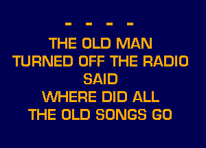 THE OLD MAN
TURNED OFF THE RADIO
SAID
WHERE DID ALL
THE OLD SONGS GO
