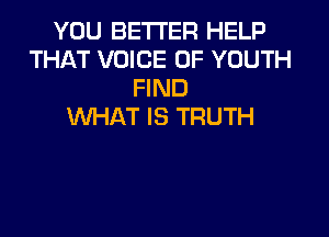 YOU BETTER HELP
THAT VOICE OF YOUTH
FIND
WHAT IS TRUTH