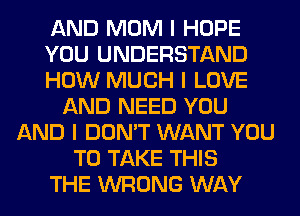 AND MOM I HOPE
YOU UNDERSTAND
HOW MUCH I LOVE
AND NEED YOU
AND I DON'T WANT YOU
TO TAKE THIS
THE WRONG WAY