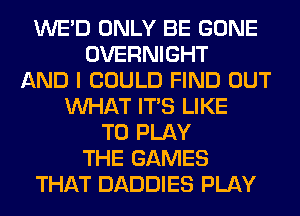 WE'D ONLY BE GONE
OVERNIGHT
AND I COULD FIND OUT
WHAT ITS LIKE
TO PLAY
THE GAMES
THAT DADDIES PLAY