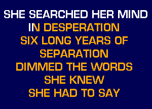 SHE SEARCHED HER MIND
IN DESPERATION
SIX LONG YEARS OF
SEPARATION
DIMMED THE WORDS
SHE KNEW
SHE HAD TO SAY