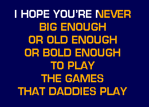 I HOPE YOU'RE NEVER
BIG ENOUGH
0R OLD ENOUGH
0R BOLD ENOUGH
TO PLAY
THE GAMES
THAT DADDIES PLAY