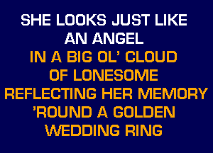 SHE LOOKS JUST LIKE
AN ANGEL
IN A BIG OL' CLOUD
0F LONESOME
REFLECTING HER MEMORY
'ROUND A GOLDEN
WEDDING RING