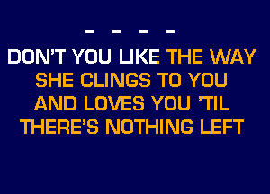 DON'T YOU LIKE THE WAY
SHE CLINGS TO YOU
AND LOVES YOU 'TIL

THERE'S NOTHING LEFT