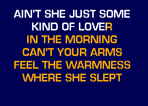 AIN'T SHE JUST SOME
KIND OF LOVER
IN THE MORNING
CAN'T YOUR ARMS
FEEL THE WARMNESS
WHERE SHE SLEPT