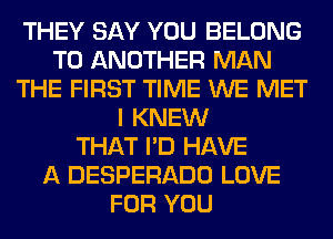 THEY SAY YOU BELONG
TO ANOTHER MAN
THE FIRST TIME WE MET
I KNEW
THAT I'D HAVE
A DESPERADO LOVE
FOR YOU