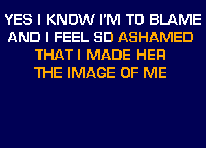 YES I KNOW I'M T0 BLAME
AND I FEEL SO ASHAMED
THAT I MADE HER
THE IMAGE OF ME