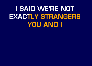 I SAID WE'RE NOT
EXACTLY STRANGERS
YOU AND I