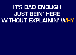 ITS BAD ENOUGH
JUST BEIN' HERE
WITHOUT EXPLAININ' WHY