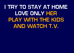 I TRY TO STAY AT HOME
LOVE ONLY HER
PLAY WITH THE KIDS
AND WATCH T.V.