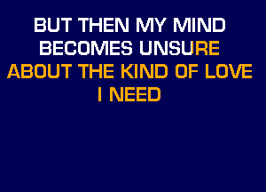 BUT THEN MY MIND
BECOMES UNSURE
ABOUT THE KIND OF LOVE
I NEED