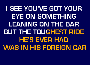 I SEE YOU'VE GOT YOUR
EYE 0N SOMETHING
LEANING ON THE BAR
BUT THE TOUGHEST RIDE
HE'S EVER HAD
WAS IN HIS FOREIGN CAR