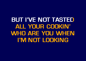 BUT I'VE NOT TASTED
ALL YOUR COOKIN'
WHO ARE YOU WHEN
I'M NOT LOOKING