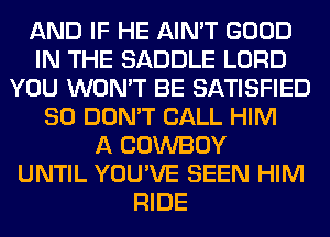 AND IF HE AIN'T GOOD
IN THE SADDLE LORD
YOU WON'T BE SATISFIED
SO DON'T CALL HIM
A COWBOY
UNTIL YOU'VE SEEN HIM
RIDE