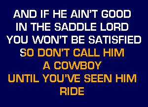 AND IF HE AIN'T GOOD
IN THE SADDLE LORD
YOU WON'T BE SATISFIED
SO DON'T CALL HIM
A COWBOY
UNTIL YOU'VE SEEN HIM
RIDE