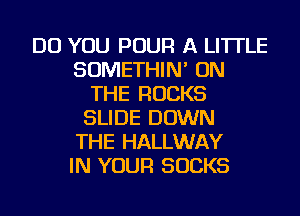 DO YOU POUR A LITTLE
SOMETHIN' ON
THE ROCKS
SLIDE DOWN
THE HALLWAY
IN YOUR SUCKS