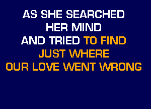 AS SHE SEARCHED
HER MIND
AND TRIED TO FIND
JUST WHERE
OUR LOVE WENT WRONG