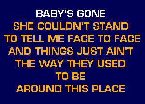 BABY'S GONE
SHE COULDN'T STAND
TO TELL ME FACE TO FACE
AND THINGS JUST AIN'T
THE WAY THEY USED
TO BE
AROUND THIS PLACE