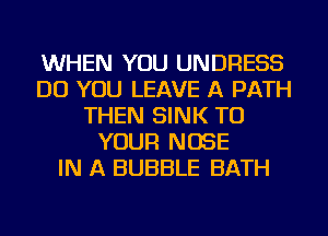 WHEN YOU UNDRESS
DO YOU LEAVE A PATH
THEN SINK TO
YOUR NOSE
IN A BUBBLE BATH