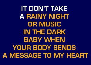 IT DON'T TAKE
A RAINY NIGHT
0R MUSIC
IN THE DARK
BABY WHEN
YOUR BODY SENDS
A MESSAGE TO MY HEART